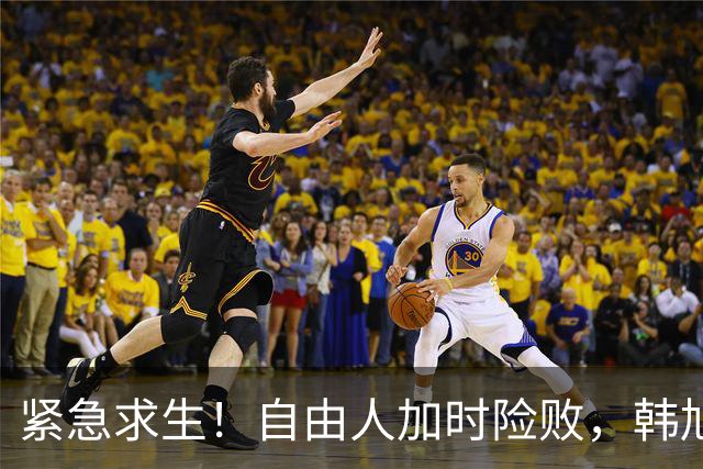 紧急求生！自由人加时险败，韩旭默默无声的战斗
